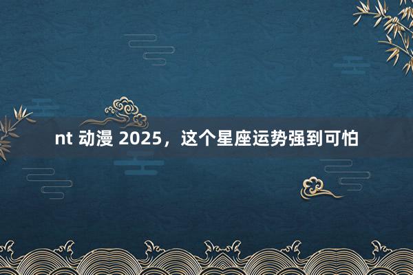 nt 动漫 2025，这个星座运势强到可怕