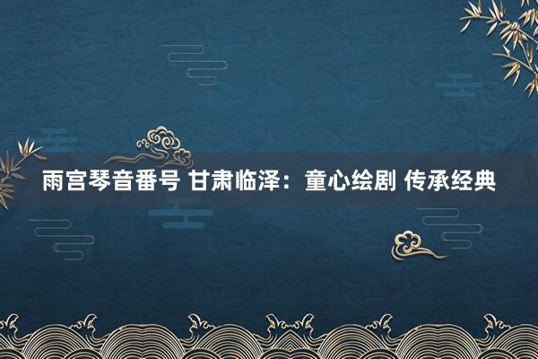 雨宫琴音番号 甘肃临泽：童心绘剧 传承经典