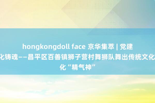 hongkongdoll face 京华集萃 | 党建领航，文化铸魂——昌平区百善镇狮子营村舞狮队舞出传统文化“精气神”