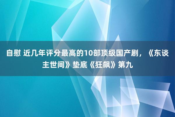 自慰 近几年评分最高的10部顶级国产剧，《东谈主世间》垫底《狂飙》第九