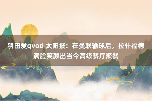 羽田爱qvod 太阳报：在曼联输球后，拉什福德满脸笑颜出当今高级餐厅聚餐