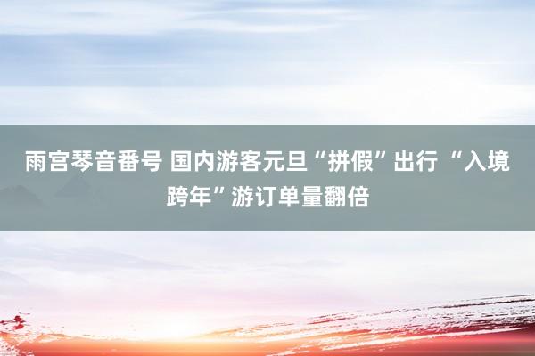 雨宫琴音番号 国内游客元旦“拼假”出行 “入境跨年”游订单量翻倍