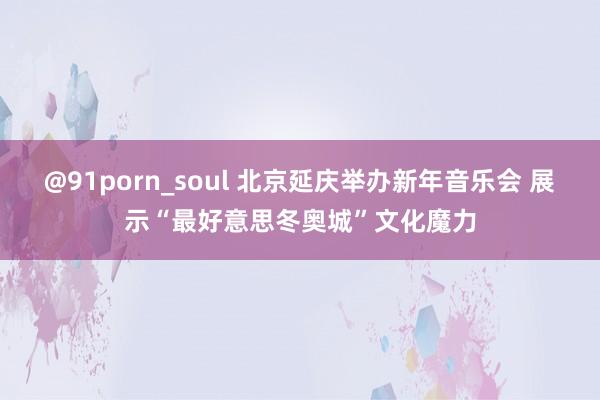 @91porn_soul 北京延庆举办新年音乐会 展示“最好意思冬奥城”文化魔力