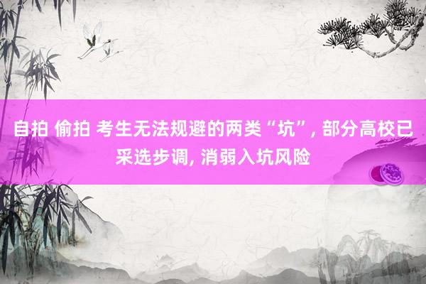 自拍 偷拍 考生无法规避的两类“坑”， 部分高校已采选步调， 消弱入坑风险