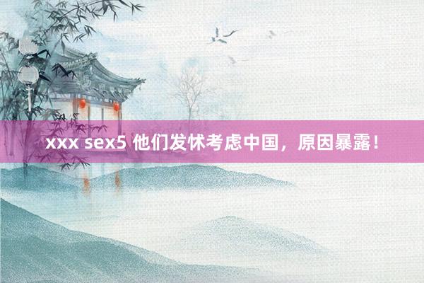 xxx sex5 他们发怵考虑中国，原因暴露！