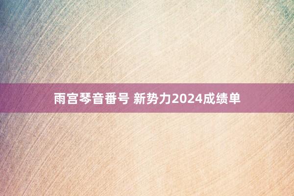 雨宫琴音番号 新势力2024成绩单