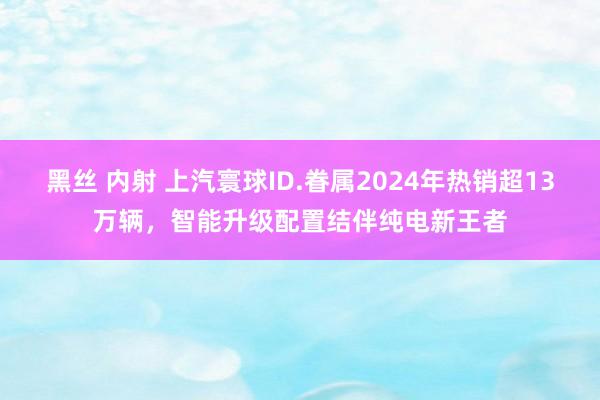 黑丝 内射 上汽寰球ID.眷属2024年热销超13万辆，智能升级配置结伴纯电新王者