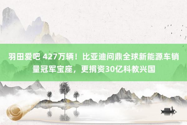 羽田爱吧 427万辆！比亚迪问鼎全球新能源车销量冠军宝座，更捐资30亿科教兴国