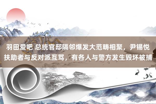 羽田爱吧 总统官邸隔邻爆发大范畴相聚，尹锡悦扶助者与反对派互骂，有各人与警方发生毁坏被捕