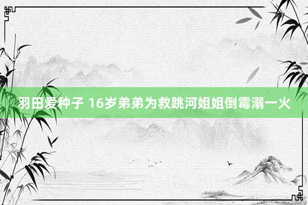 羽田爱种子 16岁弟弟为救跳河姐姐倒霉溺一火