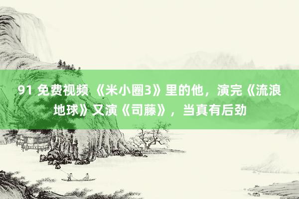 91 免费视频 《米小圈3》里的他，演完《流浪地球》又演《司藤》，当真有后劲