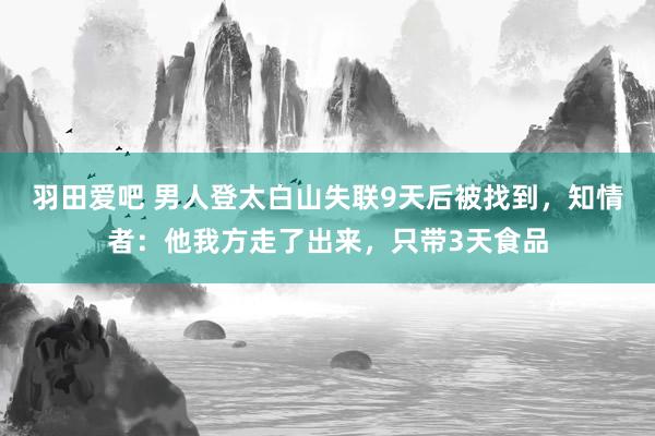 羽田爱吧 男人登太白山失联9天后被找到，知情者：他我方走了出来，只带3天食品