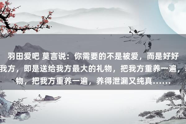 羽田爱吧 莫言说：你需要的不是被爱，而是好好爱我方，无要求地爱我方，即是送给我方最大的礼物，把我方重养一遍，养得泄漏又纯真……