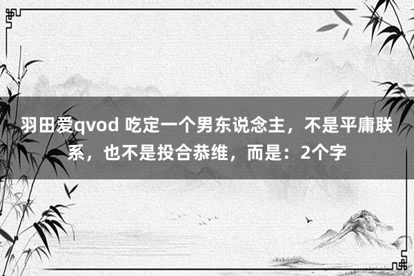 羽田爱qvod 吃定一个男东说念主，不是平庸联系，也不是投合恭维，而是：2个字