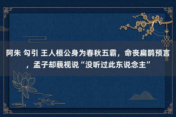 阿朱 勾引 王人桓公身为春秋五霸，命丧扁鹊预言，孟子却藐视说“没听过此东说念主”