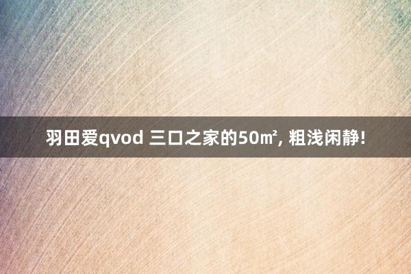 羽田爱qvod 三口之家的50㎡， 粗浅闲静!