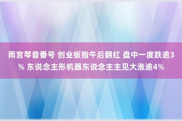 雨宫琴音番号 创业板指午后翻红 盘中一度跌逾3% 东说念主形机器东说念主主见大涨逾4%