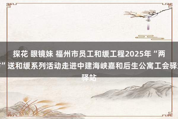 探花 眼镜妹 福州市员工和缓工程2025年“两节”送和缓系列活动走进中建海峡嘉和后生公寓工会驿站