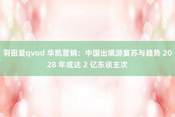 羽田爱qvod 华凯营销：中国出境游复苏与趋势 2028 年或达 2 亿东谈主次