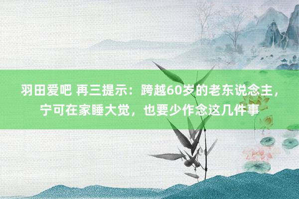 羽田爱吧 再三提示：跨越60岁的老东说念主，宁可在家睡大觉，也要少作念这几件事