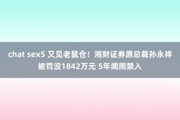 chat sex5 又见老鼠仓！湘财证券原总裁孙永祥被罚没1842万元 5年阛阓禁入