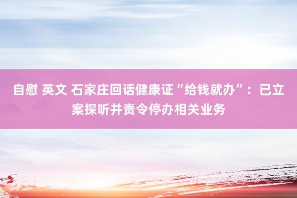 自慰 英文 石家庄回话健康证“给钱就办”：已立案探听并责令停办相关业务