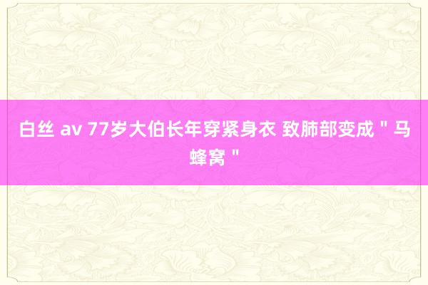 白丝 av 77岁大伯长年穿紧身衣 致肺部变成＂马蜂窝＂