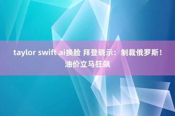 taylor swift ai换脸 拜登晓示：制裁俄罗斯！油价立马狂飙