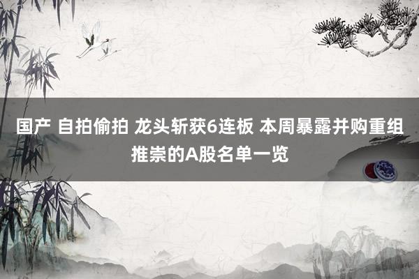 国产 自拍偷拍 龙头斩获6连板 本周暴露并购重组推崇的A股名单一览