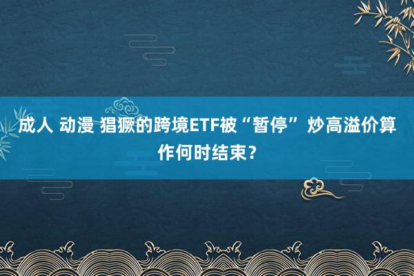 成人 动漫 猖獗的跨境ETF被“暂停” 炒高溢价算作何时结束？