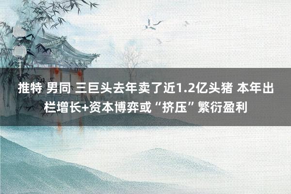 推特 男同 三巨头去年卖了近1.2亿头猪 本年出栏增长+资本博弈或“挤压”繁衍盈利