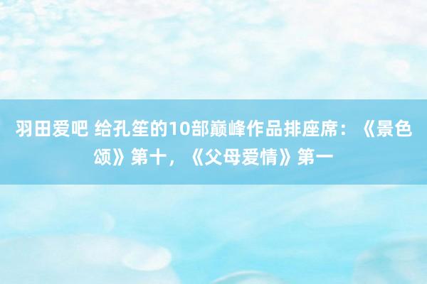 羽田爱吧 给孔笙的10部巅峰作品排座席：《景色颂》第十，《父母爱情》第一