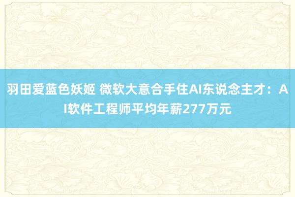 羽田爱蓝色妖姬 微软大意合手住AI东说念主才：AI软件工程师平均年薪277万元