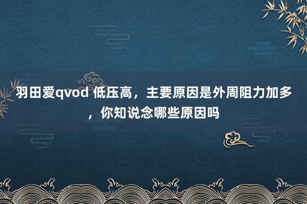 羽田爱qvod 低压高，主要原因是外周阻力加多，你知说念哪些原因吗