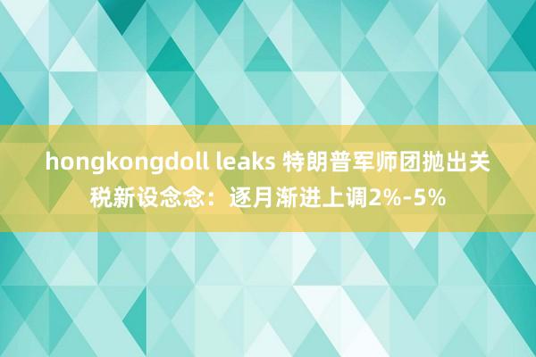 hongkongdoll leaks 特朗普军师团抛出关税新设念念：逐月渐进上调2%-5%