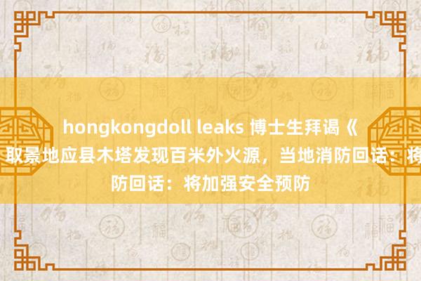 hongkongdoll leaks 博士生拜谒《黑听说·悟空》取景地应县木塔发现百米外火源，当地消防回话：将加强安全预防