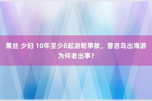 黑丝 少妇 10年至少8起游轮事故，普吉岛出海游为何老出事？