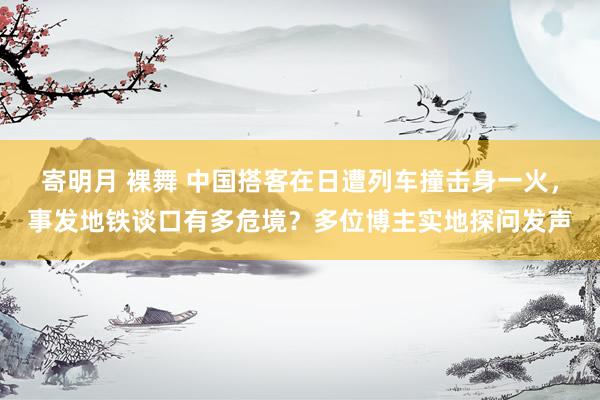 寄明月 裸舞 中国搭客在日遭列车撞击身一火，事发地铁谈口有多危境？多位博主实地探问发声