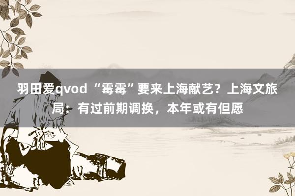 羽田爱qvod “霉霉”要来上海献艺？上海文旅局：有过前期调换，本年或有但愿