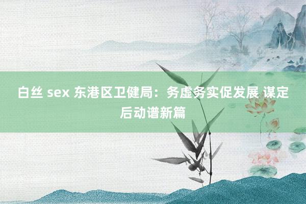 白丝 sex 东港区卫健局：务虚务实促发展 谋定后动谱新篇