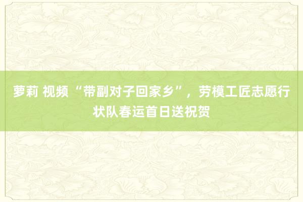 萝莉 视频 “带副对子回家乡”，劳模工匠志愿行状队春运首日送祝贺