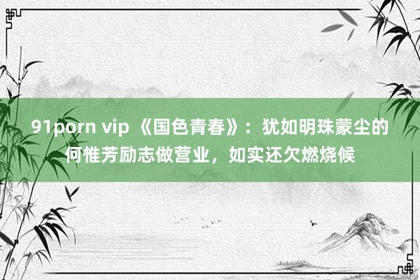 91porn vip 《国色青春》：犹如明珠蒙尘的何惟芳励志做营业，如实还欠燃烧候