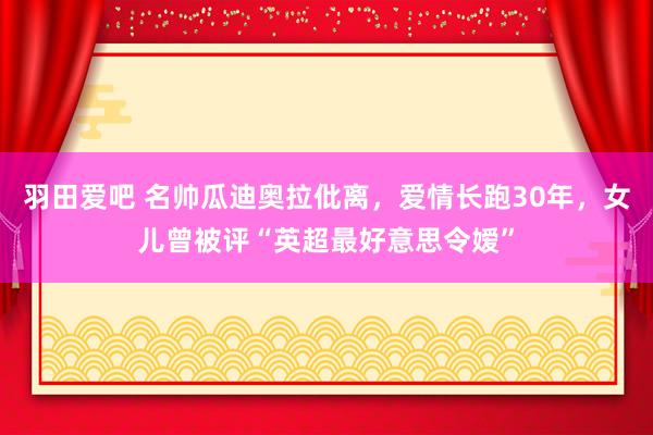 羽田爱吧 名帅瓜迪奥拉仳离，爱情长跑30年，女儿曾被评“英超最好意思令嫒”