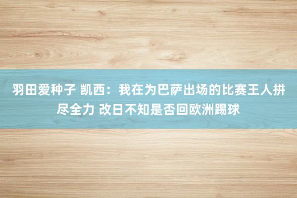 羽田爱种子 凯西：我在为巴萨出场的比赛王人拼尽全力 改日不知是否回欧洲踢球