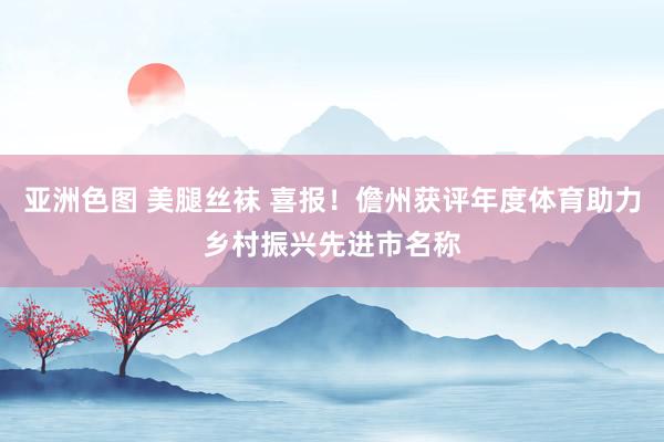 亚洲色图 美腿丝袜 喜报！儋州获评年度体育助力乡村振兴先进市名称