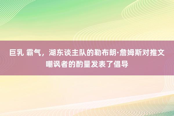 巨乳 霸气，湖东谈主队的勒布朗·詹姆斯对推文嘲讽者的酌量发表了倡导